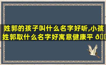姓郭的孩子叫什么名字好听,小孩姓郭取什么名字好寓意健康平 🐦 安